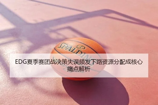 EDG夏季赛团战决策失误频发下路资源分配成核心痛点解析