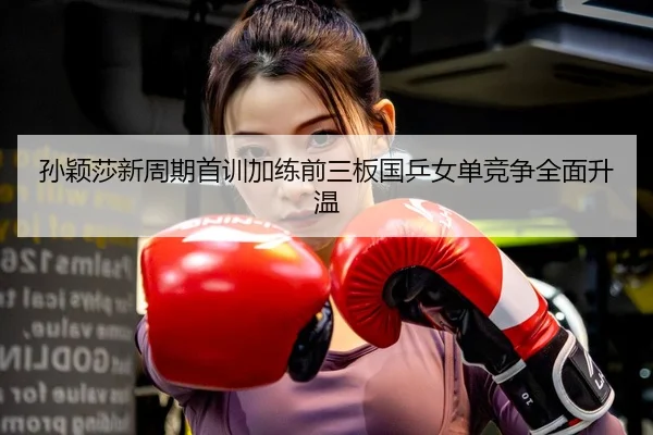 孙颖莎新周期首训加练前三板国乒女单竞争全面升温