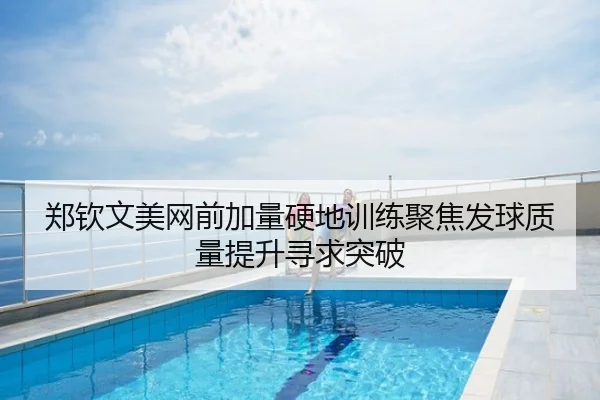 郑钦文美网前加量硬地训练聚焦发球质量提升寻求突破