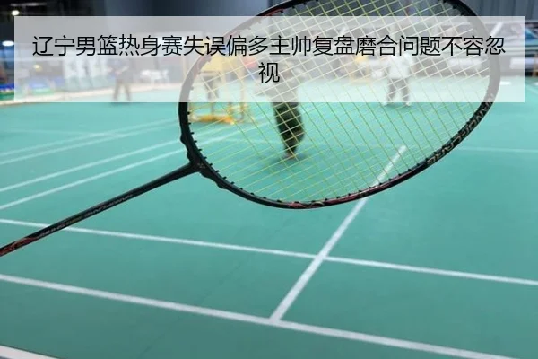 辽宁男篮热身赛失误偏多主帅复盘磨合问题不容忽视