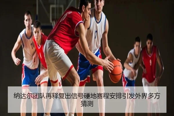 纳达尔团队再释复出信号硬地赛程安排引发外界多方猜测