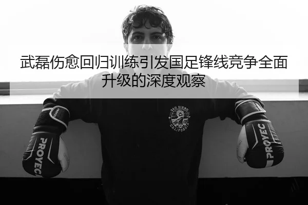 武磊伤愈回归训练引发国足锋线竞争全面升级的深度观察