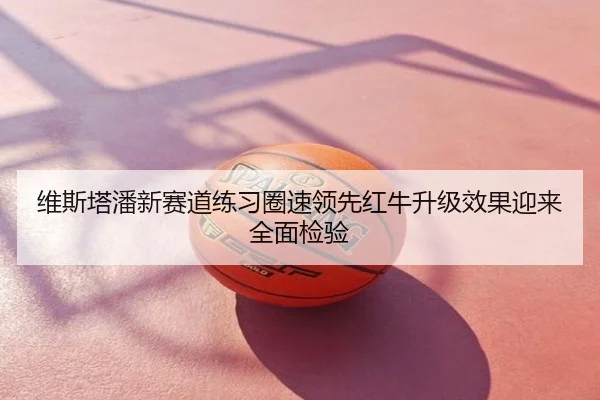 维斯塔潘新赛道练习圈速领先红牛升级效果迎来全面检验