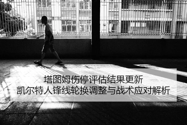 塔图姆伤停评估结果更新 凯尔特人锋线轮换调整与战术应对解析