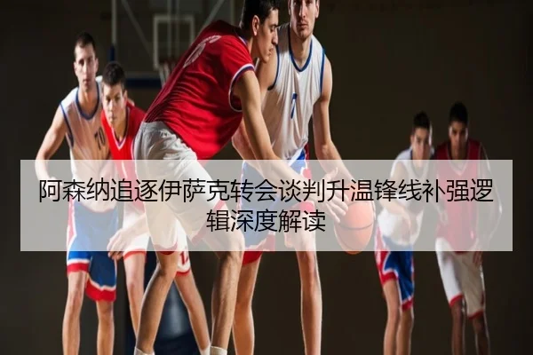 阿森纳追逐伊萨克转会谈判升温锋线补强逻辑深度解读