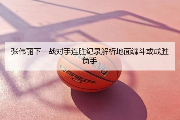 张伟丽下一战对手连胜纪录解析地面缠斗或成胜负手