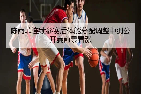 陈雨菲连续参赛后体能分配调整中羽公开赛前景看涨