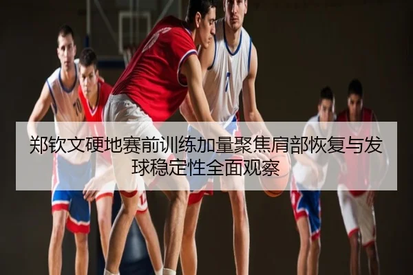 郑钦文硬地赛前训练加量聚焦肩部恢复与发球稳定性全面观察