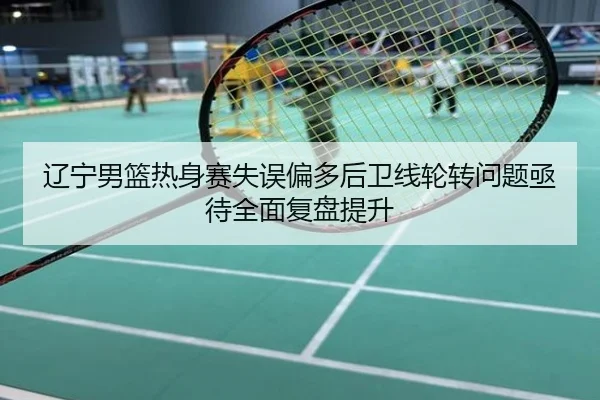 辽宁男篮热身赛失误偏多后卫线轮转问题亟待全面复盘提升